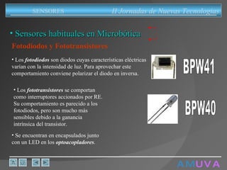A M   U V A Fotodiodos y Fototransistores Se encuentran en encapsulados junto con un LED en los  optoacopladores . Sensores habituales en Microbótica II Jornadas de Nuevas Tecnologias SENSORES Los  fotodiodos  son diodos cuyas características eléctricas varían con la intensidad de luz. Para aprovechar este comportamiento conviene polarizar el diodo en inversa . BPW41 Los  fototransistores  se comportan como interruptores accionados por RE. Su comportamiento es parecido a los fotodiodos, pero son mucho más sensibles debido a la ganancia intrínsica del transistor. BPW40 