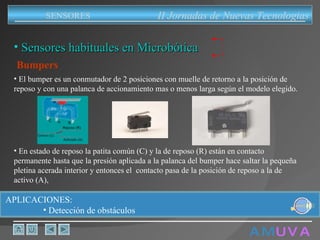 A M   U V A Bumpers El bumper es un conmutador de 2 posiciones con muelle de retorno a la posición de reposo y con una palanca de accionamiento mas o menos larga según el modelo elegido. En estado de reposo la patita común (C) y la de reposo (R) están en contacto permanente hasta que la presión aplicada a la palanca del bumper hace saltar la pequeña pletina acerada interior y entonces el  contacto pasa de la posición de reposo a la de activo (A),  Sensores habituales en Microbótica APLICACIONES:  Detección de obstáculos II Jornadas de Nuevas Tecnologias SENSORES 