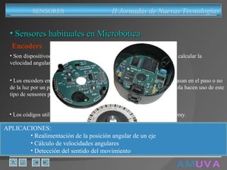 A M   U V A Sensores habituales en Microbótica Encoders Son dispositivos que sirven para determinar la posición de un eje o para calcular la velocidad angular de giro.  Los encoders empleados en microbótica son generalmente ópticos. Se basan en el paso o no de la luz por un patrón codificado en un disco ranurado. Los ratones de bola hacen uso de este tipo de sensores para determinar la dirección de movimiento. Los códigos utilizados son cíclicos, por lo común se emplea el código Gray. APLICACIONES:  Realimentación de la posición angular de un eje Cálculo de velocidades angulares Detección del sentido del movimiento II Jornadas de Nuevas Tecnologias SENSORES 