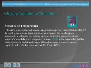 A M   U V A Sensores habituales en Microbótica Sensores de Temperatura El sensor se presenta en diferentes encapsulados pero el mas común es el to-92 de igual forma que un típico transistor con 3 patas, dos de ellas para alimentarlo y la tercera nos entrega un valor de tensión proporcional a la temperatura medida por el dispositivo. Con el  LM35  sobre la mesa las patillas hacia nosotros y las letras del encapsulado hacia arriba tenemos que de izquierda a derecha los pines son: VCC - Vout - GND.  II Jornadas de Nuevas Tecnologias SENSORES 