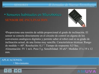 A M   U V A Sensores habituales en Microbótica SENSOR DE INCLINACION   Proporciona una tensión de salida proporcional al grado de inclinación. El sensor se conecta directamente en el circuito de control en alguna de los conversores analógicos digitales y permite saber al robot cual es su grado de inclinación actual, de una forma muy sencilla. Características técnicas: Rango de medida +- 60º. Resolución: 0,1 º. Tiempo de respuesta: 0,5 Sec. Alimentación: 5V 1 mA. Peso 5 g. Sensibilidad: 30 uS/º. Medidas 15 x 19 x 12 mm.  APLICACIONES:  Movimiento. II Jornadas de Nuevas Tecnologias SENSORES 