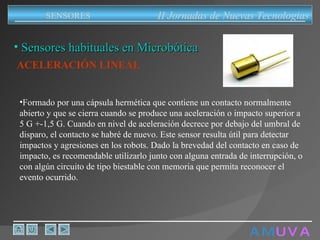 A M   U V A Sensores habituales en Microbótica ACELERACIÓN LINEAL   Formado por una cápsula hermética que contiene un contacto normalmente abierto y que se cierra cuando se produce una aceleración o impacto superior a 5 G +-1,5 G. Cuando en nivel de aceleración decrece por debajo del umbral de disparo, el contacto se habré de nuevo. Este sensor resulta útil para detectar impactos y agresiones en los robots. Dado la brevedad del contacto en caso de impacto, es recomendable utilizarlo junto con alguna entrada de interrupción, o con algún circuito de tipo biestable con memoria que permita reconocer el evento ocurrido.  II Jornadas de Nuevas Tecnologias SENSORES 