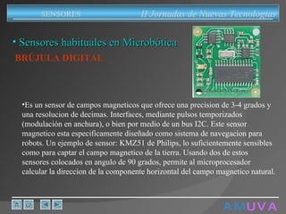 A M   U V A Sensores habituales en Microbótica BRÚJULA DIGITAL   Es un sensor de campos magneticos que ofrece una precision de 3-4 grados y una resolucion de decimas. Interfaces, mediante pulsos temporizados (modulación en anchura), o bien por medio de un bus I2C. Este sensor magnetico esta especificamente diseñado como sistema de navegacion para robots. Un ejemplo de sensor: KMZ51 de Philips, lo suficientemente sensibles como para captar el campo magnetico de la tierra. Usando dos de estos sensores colocados en angulo de 90 grados, permite al microprocesador calcular la direccion de la componente horizontal del campo magnetico natural.  II Jornadas de Nuevas Tecnologias SENSORES 