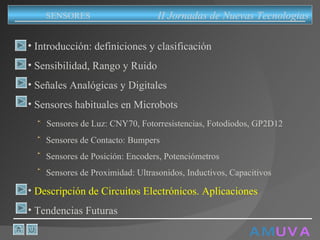 A M   U V A Introducción: definiciones y clasificación Sensibilidad, Rango y Ruido Señales Analógicas y Digitales Sensores habituales en Microbots Sensores de Luz: CNY70, Fotorresistencias, Fotodiodos, GP2D12 Sensores de Contacto: Bumpers Sensores de Posición: Encoders, Potenciómetros Sensores de Proximidad: Ultrasonidos, Inductivos, Capacitivos Descripción de Circuitos Electrónicos. Aplicaciones Tendencias Futuras II Jornadas de Nuevas Tecnologias SENSORES 
