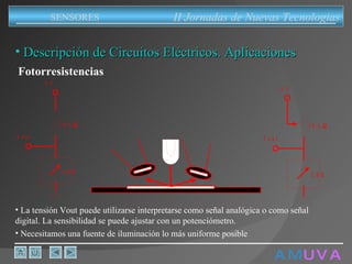 A M   U V A Descripción de Circuitos Eléctricos. Aplicaciones Fotorresistencias La tensión Vout puede utilizarse interpretarse como señal analógica o como señal digital. La sensibilidad se puede ajustar con un potenciómetro. Necesitamos una fuente de iluminación lo más uniforme posible II Jornadas de Nuevas Tecnologias SENSORES 