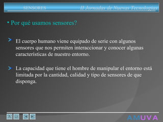 A M   U V A Por qué usamos sensores? II Jornadas de Nuevas Tecnologias SENSORES La capacidad que tiene el hombre de manipular el entorno está limitada por la cantidad, calidad y tipo de sensores de que disponga. El cuerpo humano viene equipado de serie con algunos sensores que nos permiten interaccionar y conocer algunas características de nuestro entorno. 