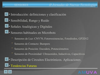 A M   U V A Introducción: definiciones y clasificación Sensibilidad, Rango y Ruido Señales Analógicas y Digitales Sensores habituales en Microbots Sensores de Luz: CNY70, Fotorresistencias, Fotodiodos, GP2D12 Sensores de Contacto: Bumpers Sensores de Posición: Encoders, Potenciómetros Sensores de Proximidad: Ultrasonidos, Inductivos, Capacitivos Descripción de Circuitos Electrónicos. Aplicaciones Tendencias Futuras II Jornadas de Nuevas Tecnologias SENSORES 