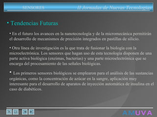A M   U V A Tendencias Futuras En el futuro los avances en la nanotecnología y de la micromecánica permitirán el desarrollo de mecanismos de precisión integrados en pastillas de silicio. Otra línea de investigación es la que trata de fusionar la biología con la microelectrónica. Los sensores que hagan uso de esta tecnología disponen de una parte activa biológica (enzimas, bacterias) y una parte microelectrónica que se encarga del procesamiento de las señales biológicas. Los primeros sensores biológicos se emplearon para el análisis de las sustancias orgánicas, como la concentración de azúcar en la sangre, aplicación muy interesante para el desarrollo de aparatos de inyección automática de insulina en el caso de diabéticos. II Jornadas de Nuevas Tecnologias SENSORES 