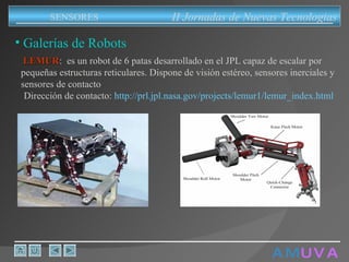 A M   U V A Galerías de Robots II Jornadas de Nuevas Tecnologias SENSORES LEMUR :  es un robot de 6 patas desarrollado en el JPL capaz de escalar por pequeñas estructuras reticulares. Dispone de visión estéreo, sensores inerciales y sensores de contacto Dirección de contacto:  http://prl.jpl.nasa.gov/projects/lemur1/lemur_index.html 