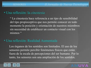 A M   U V A Una reflexión: la  cinestesia “  La cinestesia hace referencia a un tipo de sensibilidad del tipo propioceptiva que nos permite conocer en todo momento la posición y orientación de nuestros miembros sin necesidad de establecer un contacto visual con los mismos “ Una reflexión: Realidad Aumentada Los órganos de los sentidos son limitados. El uso de los sensores permite percibir fenómenos físicos que están fuera de la escala de percepciones del ser humano. Por lo tanto,  los sensores son una ampliación de los sentidos. II Jornadas de Nuevas Tecnologias SENSORES 