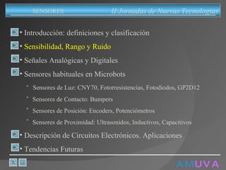 A M   U V A Introducción: definiciones y clasificación Sensibilidad, Rango y Ruido Señales Analógicas y Digitales Sensores habituales en Microbots Sensores de Luz: CNY70, Fotorresistencias, Fotodiodos, GP2D12 Sensores de Contacto: Bumpers Sensores de Posición: Encoders, Potenciómetros Sensores de Proximidad: Ultrasonidos, Inductivos, Capacitivos Descripción de Circuitos Electrónicos. Aplicaciones Tendencias Futuras II Jornadas de Nuevas Tecnologias SENSORES 