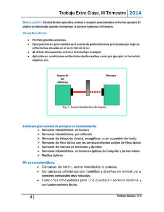 Trabajo Extra Clase, III Trimestre 2014 
Descr ipción: Consta de dos aparatos, emisor y receptor posicionados en forma opuesta. El 
objeto es detectado cuando interrumpe la barrera luminosa (infrarrojo). 
Caracter ísticas: 
 Permite grandes alcances. 
 Esta posición en gran medida está exenta de perturbaciones provocadas por objetos 
reflectantes situados en el recorrido de la luz. 
 Al utilizar dos aparatos, el costo del montaje es mayor. 
 Aplicable en condiciones ambientales desfavorables, como por ejemplo: la humedad, 
el polvo, etc. 
Existe una gran variedad de principios de funcionamiento: 
 Sensores fotoeléctricos en barrera 
 Sensores fotoeléctricos por reflexión 
 Sensores de detección directa, energéticos o con supresión de fondo 
 Sensores de fibra óptica con los correspondientes cables de fibra óptica 
 Sensores de marcas de contraste y de color 
 Sensores fotoeléctricos en barreras ópticas de horquilla y de herradura 
 Rejillas ópticas 
Otras características: 
 Carcasas de latón, acero inoxidable o plástico. 
 De carcasas cilíndricas con tornillos y diseños en miniatura a 
sensores compactos muy robustos. 
 Funciones innovadoras para una puesta en servicio sencilla y 
un funcionamiento fiable. 
4 Trabajo Grupal, 5-9 
 