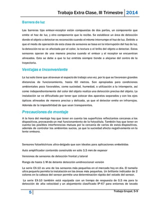 Trabajo Extra Clase, III Trimestre 2014 
Barrera de luz 
Las barreras tipo emisor-receptor están compuestas de dos partes, un componente que 
emite el haz de luz, y otro componente que lo recibe. Se establece un área de detección 
donde el objeto a detectar es reconocido cuando el mismo interrumpe el haz de luz. Debido a 
que el modo de operación de esta clase de sensores se basa en la interrupción del haz de luz, 
la detección no se ve afectada por el color, la textura o el brillo del objeto a detectar. Estos 
sensores operan de una manera precisa cuando el emisor y el receptor se encuentran 
alineados. Esto se debe a que la luz emitida siempre tiende a alejarse del centro de la 
trayectoria. 
Ventajas e Inconveniente 
La luz solo tiene que atravesar el espacio de trabajo una vez, por lo que se favorecen grandes 
distancias de funcionamiento, hasta 60 metros. Son apropiadas para condiciones 
ambientales poco favorables, como suciedad, humedad, o utilización a la intemperie, así 
como independientemente del color del objeto realiza una detección precisa del objeto. La 
instalación se ve dificultada por tener que colocar dos aparatos separados y con los ejes 
ópticos alineados de manera precisa y delicada, ya que el detector emite en infrarrojos. 
Además de la imposibilidad de que sean transparentes. 
Precauciones de montaje 
A la hora del montaje hay que tener en cuenta las superficies reflectantes cercanas a los 
dispositivos, provocando un mal funcionamiento de la fotocélula. También hay que tener en 
cuenta las posibles interferencias mutuas por la cercanía de varios de estos dispositivos, 
además de controlar los ambientes sucios, ya que la suciedad afecta negativamente en la 
lente emisora. 
Sensores fotoeléctricos ultra-delgado que son ideales para aplicaciones embebidas 
Auto amplificador contenido construido en sólo 3,5 mm de espesor 
Versiones de sensores de detección frontal y lateral 
Rango de hasta 1 M de delante detección unidireccional versión 
La serie EX-10 es uno de los sensores más pequeños en el mercado hoy en día. El tamaño 
ultra pequeño permite la instalación en las áreas más pequeñas. Un brillante indicador de 2 
colores en la cabeza del sensor permite una determinación rápida del estado del sensor. 
La serie EX-10 también está equipada con un tiempo de respuesta de 0,5 ms para la 
detección de alta velocidad y un alojamiento clasificado IP-67 para entornos de lavado 
5 Trabajo Grupal, 5-9 
 