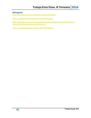 Trabajo Extra Clase, III Trimestre 2014 
Bibliografía 
http://www.electromatica.cl/catalog/B_Control_Proceso.pdf 
http://es.slideshare.net/efelixrdz/sensores-fotoelctricos 
http://www.electronicasi.com/ensenanzas/electronica-elemental/aprender-electronica-practicando/ 
aprende-practicando-fotodetector/ 
http://es.wikipedia.org/wiki/Sensor_fotoel%C3%A9ctrico 
8 Trabajo Grupal, 5-9 
