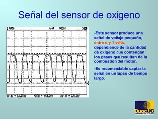 Señal del sensor de oxigeno
-Este sensor produce una
señal de voltaje pequeño,
entre o y 1 volts,
dependiendo de la cantidad
de oxigeno que contengan
los gases que resultan de la
combustión del motor.
-Es recomendable captar la
señal en un lapso de tiempo
largo.
 