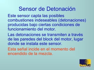 Sensor de Detonación
Este sensor capta las posibles
combustiones indeseables (detonaciones)
producidas bajo ciertas condiciones de
funcionamiento del motor.
Las detonaciones se transmiten a través
de las paredes del block del motor, lugar
donde se instala este sensor.
Esta señal incide en el momento del
encendido de la mezcla.
 