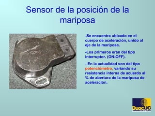 Sensor de la posición de la
mariposa
-Se encuentra ubicado en el
cuerpo de aceleración, unido al
eje de la mariposa.
-Los primeros eran del tipo
interruptor. (ON-OFF).
- En la actualidad son del tipo
potenciómetro, variando su
resistencia interna de acuerdo al
% de abertura de la mariposa de
aceleración.
 