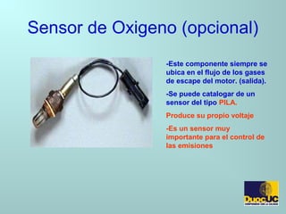 Sensor de Oxigeno (opcional)
-Este componente siempre se
ubica en el flujo de los gases
de escape del motor. (salida).
-Se puede catalogar de un
sensor del tipo PILA.
Produce su propio voltaje
-Es un sensor muy
importante para el control de
las emisiones
 