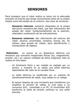 SENSORES
Para conseguir que el robot realice su tarea con la adecuada
precisión es preciso que tenga conocimiento tanto de su propio
estado como del estado de su entorno. Dos tipos de sensores:
- Sensores internos: sensores integrados en la propia
estructura mecánica del robot, que dan información del
estado del robot: fundamentalmente de la posición,
velocidad y aceleración de las articulaciones.
- Sensores externos: dan información del entorno del
robot: alcance, proximidad, contacto, fuerza, etc. Se
utilizan para guiado de robots, para identificación y
manipulación de objetos.
Definición: un sensor es un dispositivo eléctrico y/o
mecánico que convierte magnitudes físicas (luz, magentismo,
presión, etc.) en valores medibles de dicha magnitud. Esto se
realiza en tres fases:
- Un fenómeno físico a ser medido es captado por un
sensor, y muestra en su salida una señal eléctrica
dependiente del valor de la variable física.
- La señal eléctrica es modificada por un sistema de
acondicionamiento de señal, cuya salida es un voltaje.
- El sensor dispone de una circuitería que transforma y/o
amplifica la tensión de salida, la cuál pasa a un
conversor A/D, conectado a un PC. El convertidor A/D
tranforma la señal de tensión contínua en una señal
discreta.
1-1
 