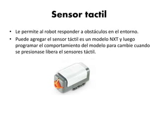 Sensor tactil
• Le permite al robot responder a obstáculos en el entorno.
• Puede agregar el sensor táctil es un modelo NXT y luego
programar el comportamiento del modelo para cambie cuando
se presionase libera el sensores táctil.
 