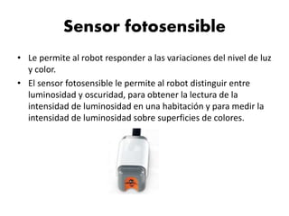 Sensor fotosensible
• Le permite al robot responder a las variaciones del nivel de luz
y color.
• El sensor fotosensible le permite al robot distinguir entre
luminosidad y oscuridad, para obtener la lectura de la
intensidad de luminosidad en una habitación y para medir la
intensidad de luminosidad sobre superficies de colores.
 