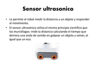 Sensor ultrasonico
• Le permite al robot medir la distancia a un objeto y responder
al movimiento.
• El sensor ultrasónico utiliza el mismo principio científico que
los murciélagos: mide la distancia calculando el tiempo que
demora una onda de sonido en golpear un objeto y volver, al
igual que un eco.
 