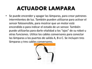 ACTUADOR LAMPARA
• Se puede encender y apagar las lámparas, para crear patrones
intermitentes de luz. También pueden utilizarse para activar el
sensor fotosensible, para mostrar que un motor está
encendido o para indicar el estado de un sensor. También
puede utilizarlas para darle vitalidad a los “ojos” de su robot u
otras funciones. Utilice los cables conversores para conectar
las lámparas a los puertos de salida A, B o C. Se incluyen tres
lámparas y tres cables conversores.
 