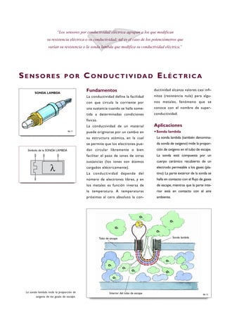 Fundamentos
La conductividad define la facilidad
con que circula la corriente por
una sustancia cuando se halla some-
tida a determinadas condiciones
físicas.
La conductividad de un material
puede originarse por un cambio en
su estructura atómica, en la cual
se permite que los electrones pue-
dan circular libremente o bien
facilitar el paso de iones de otras
sustancias (los iones son átomos
cargados eléctricamente).
La conductividad depende del
número de electrones libres, y en
los metales es función inversa de
la temperatura. A temperaturas
próximas al cero absoluto la con-
ductividad alcanza valores casi infi-
nitos (resistencia nula) para algu-
nos metales, fenómeno que se
conoce con el nombre de super-
conductividad.
Aplicaciones
·Sonda lambda
La sonda lambda (también denomina-
da sonda de oxígeno) mide la propor-
ción de oxígeno en el tubo de escape.
La sonda está compuesta por un
cuerpo cerámico recubierto de un
electrodo permeable a los gases (pla-
tino). La parte exterior de la sonda se
halla en contacto con el flujo de gases
de escape, mientras que la parte inte-
rior está en contacto con el aire
ambiente.
“Los sensores por conductividad eléctrica agrupan a los que modifican
su resistencia eléctrica o su conductividad; tal es el caso de los potenciómetros que
varían su resistencia o la sonda lambda que modifica su conductividad eléctrica.”
La sonda lambda mide la proporción de
oxígeno de los gases de escape.
SE N S O R E S P O R CO N D U C T I V I DA D EL É C T R I C A
B6-11
SONDA LAMBDA
Símbolo de la SONDA LAMBDA
B6-12
Tubo de escape
O2
O2
O2
O2
O2
O2
O2
O2
O2
O2
Interior del tubo de escape
Sonda lambda
 
