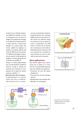A partir de una elevada tempera-
tura (300 ºC) la cerámica se vuel-
ve conductora para los iones de
oxígeno. Si la proporción de oxíge-
no es diferente en ambos lados de
la sonda, exterior e interior (por
ejemplo con mezcla pobre hay
mucha cantidad de oxígeno), se
produce una tensión eléctrica del
orden de 100 mV, por el contrario
si la diferencia de oxígeno es gran-
de (con mezcla rica hay escasez de
oxígeno) la tensión generada por
la cerámica es de 900 mV.
Gracias a la señal proporcionada
por la sonda lambda la Unidad de
Control corrige el tiempo de
inyección para mantener la com-
posición de la mezcla en valores
cercanos a lambda = 1.
·Potenciómetro de la mariposa
El potenciómetro es un tipo de
sensor que varía su conductivi-
dad (variación de la resisten-
cia) por accionamiento mecánico.
El potenciómetro de la mariposa
(G69) está en el cuerpo de la uni-
dad central de inyección. Posee
una pista por la que se desliza el
cursor y proporciona una señal
lineal en función de la posición
de la mariposa; de este modo la
Unidad de Control reconoce cuál
es la posición de la mariposa en
cada momento así como la velo-
cidad en que varía la posición.
Otras aplicaciones
Hay también algunas otras aplica-
ciones que se basan en la varia-
ción de la conductividad eléctrica,
como por ejemplo las siguientes:
·Transmisor de nivel del líquido
refrigerante.
·Transmisor de nivel del limpiapa-
rabrisas.
·Potenciómetro del acelerador TDi.
·Aforador de combustible.
El transmisor de nivel del líquido
refrigerante utiliza el principio de
conductividad eléctrica.
B6-13
11
B6-14
POTENCIÓMETRO
Símbolo del POTENCIÓMETRO
Líquido refrigerante
Testigo
Electrónica
de control
Transmisor de nivel
 