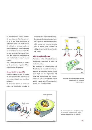 Se montan varias células forman-
do una placa en el techo corredi-
zo, y sirven para aprovechar la
radiación solar que incide sobre
el vehículo y transformarla en
energía eléctrica. Con la energía
así obtenida se acciona una turbi-
na que renueve el aire en el inte-
rior del habitáculo, rebajando de
este modo la temperatura varios
grados.
Una Unidad de Control se encar-
ga de accionar y regular el fun-
cionamiento del sistema.
·Sensor de infrarrojos (IR)
El sensor de infrarrojos es utiliza-
do en determinados sistemas de
cierre centralizado con mando a
distancia.
El elemento sensor lo forma un
grupo de fotodiodos sensible al
espectro de la radiación infrarroja.
Durante su funcionamiento el sen-
sor captará la señal luminosa (invi-
sible para el ojo humano) emitida
por el emisor que contiene el
código de activación-desactivación
del cierre.
Otras aplicaciones
También se utiliza el fotodiodo como
fotosensor destinado a medir la
radiación solar.
En sistemas de climatización, el
fotodiodo va montado en el salpi-
cadero, la intensidad de corriente
que fluye por él dependerá del
nivel de luminosidad que recibe,
de modo que la Unidad de Control
puede regular así el funcionamien-
to del aire acondicionado.
15B6-21
B6-22
Aplicación de un fotodiodo para medir la
radiación solar en un sistema
de climatización.
En el interior del sensor de infrarrojos (IR)
se encuentran dispuestos varios diodos
sensibles al espectro de luz infrarroja.
Diodo emisor
Diodos receptores
Fotosensor
de radiación solar
FOTODIODO
 