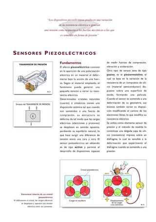 Fundamentos
El efecto piezoeléctrico consiste
en la aparición de una polarización
eléctrica en un material al defor-
marse bajo la acción de una fuer-
za. Según el material empleado, el
fenómeno puede generar una
pequeña tensión o variar su resis-
tencia eléctrica.
Determinados cristales naturales
(cuarzo) o sintéticos tienen una
disposición atómica tal que cuando
son sometidos a una fuerza de
compresión, su estructura se
deforma de tal modo que las cargas
eléctricas (electrones y protones)
se desplazan en sentido opuesto,
perdiendo su equilibrio natural, lo
que hace surgir una diferencia de
tensión entre una cara y otra. El
sensor piezoeléctrico así obtenido
es de tipo activo y permite el
desarrollo de dispositivos capaces
de medir fuerzas de compresión,
vibración y aceleración.
Otro tipo de sensor, éste de tipo
pasivo, es el piezorresistivo, el
cual se basa en la variación de la
resistencia de un compuesto de sili-
cio (material semiconductor) dis-
puesto sobre una superficie de
óxido, formando una película.
Cuando el sensor es sometido a una
deformación de su geometría, sus
átomos también varían su disposi-
ción modificando el camino de los
electrones libres, lo que modifica su
resistencia eléctrica.
Se utiliza como elemento sensor de
presión y el método de medida lo
constituye una delgada capa de sili-
cio (resistencia) impresa sobre un
diafragma, la cual es sensible a la
deformación que experimenta el
diafragma cuando es sometido a una
presión.
“Los dispositivos piezoeléctricos producen una variación
de su resistencia eléctrica o generan
una tensión como respuesta a las fuerzas mecánicas a las que
es sometido en forma de presión.”
SE N S O R E S PI E Z O E L É C T R I C O S
B6-23
TRANSMISOR DE PRESIÓN
B6-24
Estructura interna de un cristal
piezoeléctrico
Al deformarse el cristal, las cargas eléctricas
se desplazan y aparece una tensión
eléctrica entre sus extremos.
Símbolo del TRANSMISOR DE PRESIÓN
Cargas en equilibrio Desplazamiento
de las cargas
a los extremos
Cristal piezoeléctrico
 