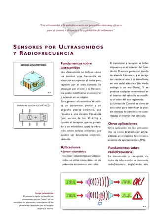 Fundamentos sobre
ultrasonidos
Los ultrasonidos se definen como
los sonidos cuya frecuencia de
vibración es superior al límite per-
ceptible por el oído humano. Se
propagan por el aire y su frecuen-
cia puede modificarse al encontrar
o rebotar en un objeto.
Para generar ultrasonidos se utili-
za un transmisor, similar a un
pequeño altavoz cerámico, que
resuena a una elevada frecuencia
(por encima de los 40 kHz) y
cuando el receptor, que es pareci-
do a un micrófono, capta la vibra-
ción, emite señales eléctricas que
pueden ser detectadas electróni-
camente.
Aplicaciones
·Sensor volumétrico
El sensor volumétrico por ultraso-
nidos se utiliza como detector de
presencia en sistemas antirrobo.
El transmisor y receptor se hallan
dispuestos en el interior del habi-
táculo. El emisor genera un sonido
de elevada frecuencia, y el recep-
tor recibe el eco y lo transforma
en una señal eléctrica (de modo
análogo a un micrófono). Si se
produce cualquier movimiento en
el interior del vehículo se modifi-
ca el valor del eco registrado.
La Unidad de Control se sirve de
esta señal para identificar la posi-
ble entrada de personas no auto-
rizadas al interior del vehículo.
Otras aplicaciones
Otra aplicación de los ultrasoni-
dos es como transmisor ultra-
sónico, en el sistema de asistencia
acústica de aparcamiento (APS).
Fundamentos sobre
radiofrecuencia
La transmisión y recepción vía
radio de información se denomina
radiofrecuencia, englobando esta
SE N S O R E S P O R ULT R A S O N I D O S
Y RA D I O F R E C U E N C I A
“Los ultrasonidos y la radiofrecuencia son procedimientos muy eficaces
para el control a distancia y la exploración de volúmenes.”
Sensor volumétrico
El volumen a vigilar es barrido por
ultrasonidos que son “oídos” por un
micrófono. La alteración o interrupción de los
ultrasonidos detectados por el receptor
dispara la alarma.
B6-27
SENSOR VOLUMÉTRICO
B6-28
Símbolo del SENSOR VOLUMÉTRICO
 