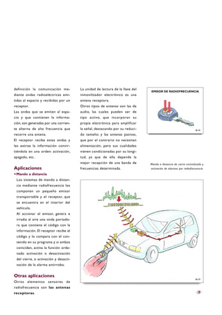 definición la comunicación me-
diante ondas radioeléctricas emi-
tidas al espacio y recibidas por un
receptor.
Las ondas que se emiten al espa-
cio y que contienen la informa-
ción, son generadas por una corrien-
te alterna de alta frecuencia que
recorre una antena.
El receptor recibe estas ondas y
les extrae la información convir-
tiéndola en una orden: activación,
apagado, etc.
Aplicaciones
·Mando a distancia
Los sistemas de mando a distan-
cia mediante radiofrecuencia los
componen un pequeño emisor
transportable y el receptor, que
se encuentra en el interior del
vehículo.
Al accionar el emisor, genera e
irradia al aire una onda portado-
ra que contiene el código con la
información. El receptor recibe el
código y lo compara con el con-
tenido en su programa y si ambos
coinciden, activa la función orde-
nada: activación o desactivación
del cierre, o activación y desacti-
vación de la alarma antirrobo.
Otras aplicaciones
Otros elementos sensores de
radiofrecuencia son las antenas
receptoras.
La unidad de lectura de la llave del
inmovilizador electrónico es una
antena receptora.
Otros tipos de antenas son las de
audio, las cuales pueden ser de
tipo activo, que incorporan su
propia electrónica para amplificar
la señal, destacando por su reduci-
do tamaño; y las antenas pasivas,
que por el contrario no necesitan
alimentación, pero sus cualidades
vienen condicionadas por su longi-
tud, ya que de ella depende la
mejor recepción de una banda de
frecuencias determinada.
19
Mando a distancia de cierre centralizado y
activación de alarmas por radiofrecuencia.
B6-30
EMISOR DE RADIOFRECUENCIA
B6-29
 