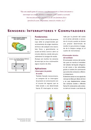Fundamentos
Existe un buen número de sensores
cuya señal es proporcionada por
accionamiento de origen mecánico,
térmico o de cualquier otra natura-
leza física; y generalmente su
acción se limita a cerrar o abrir un
circuito eléctrico, siendo este pro-
cedimiento la consigna de mando.
Aunque son muchos los sensores
de este tipo, se cita a continuación
alguna muestra de ellos.
Aplicaciones
·Interruptor de presión
de aceite
También llamado manocontacto,
se compone de un interruptor
de presión en comunicación con
el circuito de engrase, que se
halla tarado a una determinada
fuerza. El interruptor es accio-
nado por la presión del aceite
en el cárter, abriendo o cerran-
do el circuito cuando se alcanza
una presión determinada de
tarado, lo que provoca el apaga-
do de la lámpara testigo en el
cuadro de instrumentos.
·Conmutador térmico
del ventilador
El conmutador térmico del ventila-
dor pone en marcha el ventilador
del radiador del líquido refrigeran-
te del motor, a dos velocidades,
gracias al sistema de conmutación
que activa dos contactos a diferen-
te temperatura.
El elemento sensor es una cápsula de
cera que se dilata por efecto térmico
y en cuyo desplazamiento empuja
dos contactos tarados a diferente
fuerza. En consecuencia cada contac-
to cierra el circuito a una fuerza de
SE N S O R E S : IN T E R RU P TO R E S Y CO N M U TA D O R E S
“Hay una amplia gama de sensores cuyo funcionamiento se limita únicamente a
interrumpir un circuito eléctrico o conmutar a otro cuando es activado,
bien mecánicamente o por la acción de otro fenómeno físico
(presión de aceite, temperatura, rotura de cristales, etc.).”
Funcionamiento del sensor
de presión de aceite.
B6-32
Símbolo del CONMUTADOR TÉRMICO
DEL VENTILADOR
Sin presión Con presión
CONMUTADOR TÉRMICO
DEL VENTILADOR
B6-31
 