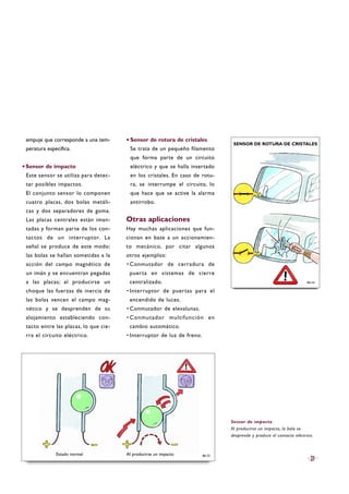 empuje que corresponde a una tem-
peratura específica.
·Sensor de impacto
Este sensor se utiliza para detec-
tar posibles impactos.
El conjunto sensor lo componen
cuatro placas, dos bolas metáli-
cas y dos separadores de goma.
Las placas centrales están iman-
tadas y forman parte de los con-
tactos de un interruptor. La
señal se produce de este modo:
las bolas se hallan sometidas a la
acción del campo magnético de
un imán y se encuentran pegadas
a las placas; al producirse un
choque las fuerzas de inercia de
las bolas vencen el campo mag-
nético y se desprenden de su
alojamiento estableciendo con-
tacto entre las placas, lo que cie-
rra el circuito eléctrico.
Sensor de rotura de cristales
Se trata de un pequeño filamento
que forma parte de un circuito
eléctrico y que se halla insertado
en los cristales. En caso de rotu-
ra, se interrumpe el circuito, lo
que hace que se active la alarma
antirrobo.
Otras aplicaciones
Hay muchas aplicaciones que fun-
cionan en base a un accionamien-
to mecánico, por citar algunos
otros ejemplos:
·Conmutador de cerradura de
puerta en sistemas de cierre
centralizado.
·Interruptor de puertas para el
encendido de luces.
·Conmutador de elevalunas.
·Conmutador multifunción en
cambio automático.
·Interruptor de luz de freno.
21
Sensor de impacto
Al producirse un impacto, la bola se
desprende y produce el contacto eléctrico.
B6-33
B6-34
Estado normal Al producirse un impacto
SENSOR DE ROTURA DE CRISTALES·
 