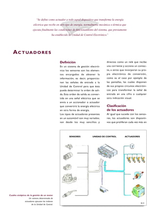Definición
En un sistema de gestión electró-
nica los sensores son los elemen-
tos encargados de obtener la
información, es decir, proporcio-
nan las señales de entrada a la
Unidad de Control para que ésta
pueda determinar la orden de sali-
da. Esta orden de salida es conver-
tida en una señal eléctrica que se
envía a un accionador o actuador
que convertirá la energía eléctrica
en otra forma de energía.
Los tipos de actuadores presentes
en un automóvil son muy variados;
van desde los muy sencillos y
directos como un relé que recibe
una corriente y acciona un contac-
to, a otros que incorporan su pro-
pia electrónica de conversión,
como es el caso por ejemplo de
las pantallas, las cuales disponen
de sus propios circuitos electróni-
cos para transformar la señal de
entrada en una cifra o cualquier
otra indicación visual.
Clasificación
de los actuadores
Al igual que sucede con los senso-
res, los actuadores son dispositi-
vos que proliferan cada vez más en
B6-35
“Se define como actuador a todo aquel dispositivo que transforma la energía
eléctrica que recibe en otro tipo de energía, normalmente mecánica o térmica que
ejecuta finalmente las condiciones de funcionamiento del sistema, que previamente
ha establecido la Unidad de Control Electrónico.”
Cuadro sinóptico de la gestión de un motor
Un número determinado de
actuadores ejecutan las órdenes
de la Unidad de Control.
AC T UA D O R E S
SENSORES ACTUADORESUNIDAD DE CONTROL
 