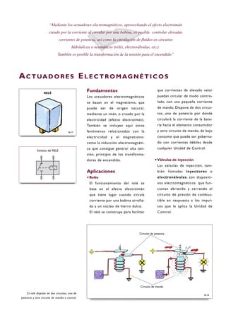 Fundamentos
Los actuadores electromagnéticos
se basan en el magnetismo, que
puede ser de origen natural,
mediante un imán, o creado por la
electricidad (efecto electroimán).
También se incluyen aquí otros
fenómenos relacionados con la
electricidad y el magnetismo:
como la inducción electromagnéti-
ca que consigue generar alta ten-
sión, principio de los transforma-
dores de encendido.
Aplicaciones
·Relés
El funcionamiento del relé se
basa en el efecto electroimán
que tiene lugar cuando circula
corriente por una bobina arrolla-
da a un núcleo de hierro dulce.
El relé se construye para facilitar
que corrientes de elevado valor
puedan circular de modo contro-
lado, con una pequeña corriente
de mando. Dispone de dos circui-
tos, uno de potencia por donde
circulará la corriente de la bate-
ría hacia el elemento consumidor
y otro circuito de mando, de bajo
consumo que puede ser goberna-
do con corrientes débiles desde
cualquier Unidad de Control.
·Válvulas de inyección
Las válvulas de inyección, tam-
bién llamadas inyectores o
electroválvulas, son dispositi-
vos electromagnéticos que fun-
cionan abriendo y cerrando el
circuito de presión de combus-
tible en respuesta a los impul-
sos que le aplica la Unidad de
Control.
“Mediante los actuadores electromagnéticos, aprovechando el efecto electroimán
creado por la corriente al circular por una bobina, es posible controlar elevadas
corrientes de potencia, así como la circulación de fluidos en circuitos
hidráulicos o neumáticos (relés, electroválvulas, etc.).
También es posible la transformación de la tensión para el encendido.”
AC T UA D O R E S EL E C T RO M AG N É T I C O S
El relé dispone de dos circuitos, uno de
potencia y otro circuito de mando o control.
B6-37
RELÉ
B6-38
Símbolo del RELÉ
Circuito de potencia
Circuito de mando
 