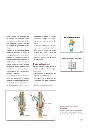 Estas válvulas van montadas en
los equipos de inyección donde
normalmente se destina una vál-
vula para cada cilindro como en
los sistemas de gestión del motor
Simos.
Constan de un cuerpo de válvula
donde se encuentra la bobina y
una aguja inyectora mantenida en
posición de reposo (cerrando el
paso de combustible) mediante la
acción de un muelle. Cuando la
bobina recibe corriente, la aguja
es levantada debido al efecto elec-
troimán de su asiento y el com-
bustible puede salir a presión por
la ranura calibrada.
La cantidad exacta de combus-
tible que suministra la válvula
depende del tiempo de inyección,
es decir, del tiempo que permane-
ce abierta; y este valor es deter-
minado por la Unidad de Control
Electrónico según las condi-
ciones de funcionamiento del
motor.
El caudal establecido se con-
vierte así en impulsos eléctricos
que recibe la válvula y la modi-
ficación del caudal se consigue
haciendo variar el tiempo de
inyección (entre uno y varios
milisegundos).
Otras aplicaciones
Hay muchas aplicaciones donde se
utilizan actuadores electromagné-
ticos, como:
·Electroválvula de ventilación del
depósito de carbón activo.
·Acoplamiento magnético del
compresor de aire acondicio-
nado.
·Transformador de encendido.
25
Funcionamiento de una válvula
de inyección
Cuando la bobina recibe corriente, la aguja
es levantada de su asiento y el combustible
puede salir a presión por la ranura calibrada.
B6-40
VÁLVULA DE INYECCIÓN
B6-39
Símbolo de VÁLVULA DE INYECCIÓN
Cerrado Abierto
Aguja
Bobina
 