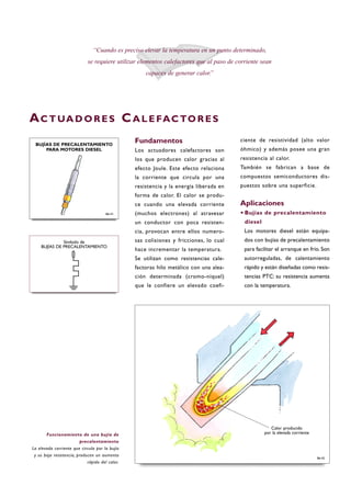 Fundamentos
Los actuadores calefactores son
los que producen calor gracias al
efecto Joule. Este efecto relaciona
la corriente que circula por una
resistencia y la energía liberada en
forma de calor. El calor se produ-
ce cuando una elevada corriente
(muchos electrones) al atravesar
un conductor con poca resisten-
cia, provocan entre ellos numero-
sas colisiones y fricciones, lo cual
hace incrementar la temperatura.
Se utilizan como resistencias cale-
factoras hilo metálico con una alea-
ción determinada (cromo-níquel)
que le confiere un elevado coefi-
ciente de resistividad (alto valor
óhmico) y además posee una gran
resistencia al calor.
También se fabrican a base de
compuestos semiconductores dis-
puestos sobre una superficie.
Aplicaciones
·Bujías de precalentamiento
diesel
Los motores diesel están equipa-
dos con bujías de precalentamiento
para facilitar el arranque en frío. Son
autorreguladas, de calentamiento
rápido y están diseñadas como resis-
tencias PTC: su resistencia aumenta
con la temperatura.
“Cuando es preciso elevar la temperatura en un punto determinado,
se requiere utilizar elementos calefactores que al paso de corriente sean
capaces de generar calor.”
AC T UA D O R E S CA L E FAC TO R E S
Funcionamiento de una bujía de
precalentamiento
La elevada corriente que circula por la bujía
y su baja resistencia, producen un aumento
rápido del calor.
B6-42
Símbolo de
BUJÍAS DE PRECALENTAMIENTO
B6-41
BUJÍAS DE PRECALENTAMIENTO
PARA MOTORES DIESEL
Calor producido
por la elevada corriente
 