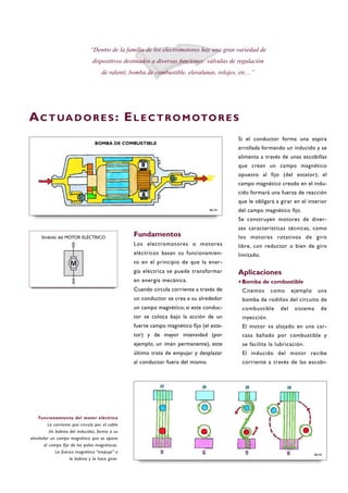 Fundamentos
Los electromotores o motores
eléctricos basan su funcionamien-
to en el principio de que la ener-
gía eléctrica se puede transformar
en energía mecánica.
Cuando circula corriente a través de
un conductor se crea a su alrededor
un campo magnético; si este conduc-
tor se coloca bajo la acción de un
fuerte campo magnético fijo (el esta-
tor) y de mayor intensidad (por
ejemplo, un imán permanente), este
último trata de empujar y desplazar
al conductor fuera del mismo.
Si el conductor forma una espira
arrollada formando un inducido y se
alimenta a través de unas escobillas
que crean un campo magnético
opuesto al fijo (del estator), el
campo magnético creado en el indu-
cido formará una fuerza de reacción
que le obligará a girar en el interior
del campo magnético fijo.
Se construyen motores de diver-
sas características técnicas, como
los motores rotativos de giro
libre, con reductor o bien de giro
limitado.
Aplicaciones
·Bomba de combustible
Citemos como ejemplo una
bomba de rodillos del circuito de
combustible del sistema de
inyección.
El motor va alojado en una car-
casa bañado por combustible y
se facilita la lubricación.
El inducido del motor recibe
corriente a través de las escobi-
Funcionamiento del motor eléctrico
La corriente que circula por el cable
(la bobina del inducido), forma a su
alrededor un campo magnético que se opone
al campo fijo de los polos magnéticos.
La fuerza magnética “empuja” a
la bobina y la hace girar.
“Dentro de la familia de los electromotores hay una gran variedad de
dispositivos destinados a diversas funciones: válvulas de regulación
de ralentí, bomba de combustible, elevalunas, relojes, etc…”
AC T UA D O R E S : EL E C T RO M OTO R E S
Símbolo del MOTOR ELÉCTRICO
B6-45
BOMBA DE COMBUSTIBLE
B6-44
 