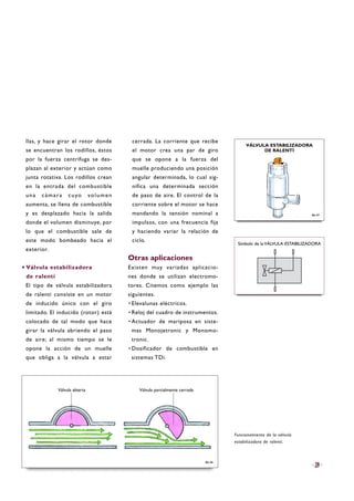 llas, y hace girar el rotor donde
se encuentran los rodillos, éstos
por la fuerza centrífuga se des-
plazan al exterior y actúan como
junta rotativa. Los rodillos crean
en la entrada del combustible
una cámara cuyo volumen
aumenta, se llena de combustible
y es desplazado hacia la salida
donde el volumen disminuye, por
lo que el combustible sale de
este modo bombeado hacia el
exterior.
·Válvula estabilizadora
de ralentí
El tipo de válvula estabilizadora
de ralentí consiste en un motor
de inducido único con el giro
limitado. El inducido (rotor) está
colocado de tal modo que hace
girar la válvula abriendo el paso
de aire; al mismo tiempo se le
opone la acción de un muelle
que obliga a la válvula a estar
cerrada. La corriente que recibe
el motor crea una par de giro
que se opone a la fuerza del
muelle produciendo una posición
angular determinada, lo cual sig-
nifica una determinada sección
de paso de aire. El control de la
corriente sobre el motor se hace
mandando la tensión nominal a
impulsos, con una frecuencia fija
y haciendo variar la relación de
ciclo.
Otras aplicaciones
Existen muy variadas aplicacio-
nes donde se utilizan electromo-
tores. Citemos como ejemplo las
siguientes.
·Elevalunas eléctricos.
·Reloj del cuadro de instrumentos.
·Actuador de mariposa en siste-
mas Monojetronic y Monomo-
tronic.
·Dosificador de combustible en
sistemas TDi.
29
B6-46
Funcionamiento de la válvula
estabilizadora de ralentí.
B6-47
Símbolo de la VÁLVULA ESTABILIZADORA
VÁLVULA ESTABILIZADORA
DE RALENTÍ
Válvula abierta Válvula parcialmente cerrada
 