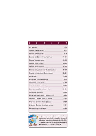 Í N D I C E
LOS SENSORES 4-5
SENSORES POR MAGNETISMO 6-7
SENSORES POR EFECTO HALL 8-9
SENSORES POR CONDUCTIVIDAD ELÉCTRICA 10-11
SENSORES TERMOELÉCTRICOS 12-13
SENSORES FOTOELÉCTRICOS 14-15
SENSORES PIEZOELÉCTRICOS 16-17
SENSORES POR ULTRASONIDOS Y RADIOFRECUENCIA 18-19
SENSORES: INTERRUPTORES Y CONMUTADORES 20-21
ACTUADORES 22-23
ACTUADORES ELECTROMAGNÉTICOS 24-25
ACTUADORES CALEFACTORES 26-27
ACTUADORES: ELECTROMOTORES 28-29
ELECTROMOTORES: MOTOR PASO A PASO 30-31
ACTUADORES ACÚSTICOS 32-33
ACTUADORES: PANTALLAS DE CRISTAL LÍQUIDO 34-35
UNIDAD DE CONTROL:TÉCNICAS DIGITALES 36-37
UNIDAD DE CONTROL: PUERTAS LÓGICAS 38-39
UNIDAD DE CONTROL: ESTRUCTURA INTERNA 40-41
EJERCICIOS DE AUTOEVALUACIÓN 42-46
Amigo lector, para una mejor comprensión de este
cuaderno, te recomiendo repasar los números 1
y 3 de esta colección con los títulos de: CONCEP-
TOS BÁSICOS DE ELECTRICIDAD y COMPO-
NENTES BÁSICOS DE ELECTRÓNICA.
 