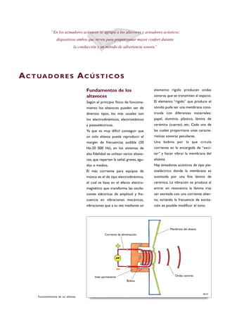 Fundamentos de los
altavoces
Según el principio físico de funciona-
miento los altavoces pueden ser de
diversos tipos, los más usuales son
los electrodinámicos, electrostáticos
y piezoeléctricos.
Ya que es muy difícil conseguir que
un solo altavoz pueda reproducir el
margen de frecuencias audible (20
Hz-20 000 Hz), en los sistemas de
alta fidelidad se utilizan varios altavo-
ces, que reparten la señal: graves, agu-
dos o medios.
El más corriente para equipos de
música es el de tipo electrodinámico,
el cual se basa en el efecto electro-
magnético que transforma las oscila-
ciones eléctricas de amplitud y fre-
cuencia en vibraciones mecánicas,
vibraciones que a su vez mediante un
elemento rígido producen ondas
sonoras que se transmiten al espacio.
El elemento “rígido” que produce el
sonido pude ser una membrana cons-
truida con diferentes materiales:
papel, aluminio, plástico, lámina de
cerámica (cuarzo), etc. Cada una de
las cuales proporciona unas caracte-
rísticas sonoras peculiares.
Una bobina por la que circula
corriente es la encargada de “exci-
tar” y hacer vibrar la membrana del
altavoz.
Hay avisadores acústicos de tipo pie-
zoeléctrico donde la membrana es
sustituida por una fina lámina de
cerámica. La vibración se produce al
entrar en resonancia la lámina tras
ser excitada con una corriente alter-
na; variando la frecuencia de excita-
ción es posible modificar el tono.
“En los actuadores acústicos se agrupa a los altavoces y avisadores acústicos;
dispositivos ambos que sirven para proporcionar mayor confort durante
la conducción y un método de advertencia sonora.”
AC T UA D O R E S AC Ú S T I C O S
Funcionamiento de un altavoz.
B6-52
Corriente de alimentación
Bobina
Imán permanente
Membrana del altavoz
Ondas sonoras
 