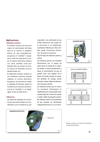 Aplicaciones
·Avisador acústico
El avisador acústico que monta el
cuadro de instrumentos del Arosa
lleva en su interior un pequeño
altavoz de tipo piezoeléctrico,
que genera un “zumbido” o “gong”
como señal de advertencia cuan-
do el sistema electrónico detecta
una cierta anomalía; como por
ejemplo falta de presión de acei-
te, exceso de velocidad, cinturón
desabrochado, etc.
El dispositivo acústico consiste en
una membrana cerámica, excitada
mediante un circuito electrónico
que genera una frecuencia variable
y modulada. El diminuto altavoz la
transforma en el sonido caracterís-
tico de un “zumbido” o un “gong”
según el tipo de advertencia.
·Altavoces
Los altavoces utilizados en el siste-
ma de autorradio también son con-
siderados como actuadores ya que
responden a las solicitudes de una
unidad electrónica que puede ser
el autorradio o un amplificador
ecualizador. Además por ellos tam-
bién puede transmitirse informa-
ción de ayuda al conductor.
Hay dos tipos de altavoces: pasivos y
activos
Los altavoces pasivos son excitados
directamente por el equipo de
audio: tienen la ventaja de su reduci-
do tamaño y buenas prestaciones, y
tienen el inconveniente de que no
pueden estar muy alejados de la
fuente de sonido, porque se produ-
cen pérdidas de energía, siendo
necesario utilizar cables de alimenta-
ción de gruesa sección.
Los altavoces activos, por el contra-
rio, incorporan internamente un
amplificador,por lo que pueden estar
situados lejos de la fuente de sonido
y utilizar cables de pequeña sección.
No obstante, tienen el inconveniente
de que necesitan ser alimentados
independientemente con corriente.
33
Avisador acústico en el interior del cuadro de
instrumentos del Arosa.
B6-53
Símbolo de ALTAVOZ PASIVO
Símbolo de ALTAVOZ ACTIVO
B6-54
Velocímetro
AVISADOR ACÚSTICO
ALTAVOZ ACTIVO
Amplificador
 