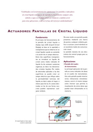 Fundamento
El principio de funcionamiento de
la pantalla de cristal líquido o
display tipo LCD (Liquid Cristal
Display) se basa en la opacidad o
transparencia que se observa en un
cristal líquido cuando es sometido
a la acción de un campo eléctrico.
Entre dos superficies transparen-
tes se introduce un líquido de
cristal como medio indicador. El
líquido ha de contener sustancias
orgánicas, es decir, los denomina-
dos cristales líquidos. Por medio
de electrodos aplicados a las dos
superficies se puede crear un
campo eléctrico que influye sobre
la permeabilidad luminosa del
líquido, es decir, sobre el mayor o
menor paso de luz. Si a estos elec-
trodos se les da una forma con-
creta pueden representar cual-
quier símbolo.
De este modo una pantalla puede
presentar, mediante una matriz
de puntos, cualquier símbolo, grá-
fico o carácter; convirtiéndose en
un excelente medio de comunica-
ción visual.
La pantalla necesita de una elec-
trónica de control propia para su
funcionamiento.
Aplicaciones
·Pantalla del cuadro
de instrumentos
La principal aplicación de la pan-
talla es como indicador de datos
en el cuadro de instrumentos.
Una sola pantalla puede mostrar
varias indicaciones simultánea-
mente y servir al mismo tiempo
como monitor que permita la
visualización de otros datos que
puedan estar almacenados en la
memoria.
“Combinadas con la instrumentación convencional, las pantallas o indicadores
de cristal líquido son capaces de reproducir prácticamente cualquier cifra,
símbolo o signo en el campo visual del conductor y también servir
para otras aplicaciones, como ser la base del retrovisor antideslumbrante.”
ACTUADORES: PANTALLAS DE CRISTAL LÍQUIDO
El cristal líquido se hace opaco
cuando es polarizado.
B6-55
Sin polarizar:
Transparente
Polarizado:
Opaco
 