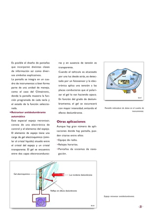 Es posible el diseño de pantallas
que incorporen distintas clases
de información así como diver-
sos símbolos explicativos.
La pantalla se integra en un cua-
dro de instrumentos o bien forma
parte de una unidad de manejo,
como el caso del Climatronic,
donde la pantalla muestra la fun-
ción programada de cada tecla y
el estado de la función seleccio-
nada.
·Retrovisor antideslumbrante
automático
Este especial espejo retrovisor,
consta de una electrónica de
control y el elemento del espejo.
El elemento de espejo tiene una
carga de gel electroquímico (simi-
lar al cristal líquido) situado entre
el cristal del espejo y un cristal
transparente. El gel se encuentra
entre dos capas electroconducto-
ras y en ausencia de tensión es
transparente.
Cuando el vehículo es alcanzado
por una luz desde atrás, es detec-
tado por un fotosensor y la elec-
trónica aplica una tensión a las
placas conductoras que al polari-
zar el gel lo van haciendo opaco.
En función del grado de deslum-
bramiento, el gel se oscurecerá
con mayor intensidad, evitando el
efecto deslumbrante.
Otras aplicaciones
Aunque hay gran número de apli-
caciones donde hay pantalla, pue-
den citarse entre ellos:
·Equipo de radio.
·Relojes horarios.
·Pantallas de sistemas de nave-
gación.
Pantalla indicadora de datos en el cuadro de
instrumentos.
35
Espejo retrovisor antideslumbrante.
B6-57
B6-56
Luz incidente deslumbranteGel electroquímico
Reflejo sin efecto deslumbrante
 