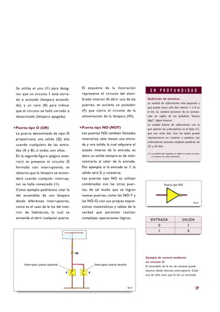 Se utiliza el uno (1) para desig-
nar que un circuito 1 está cerra-
do o activado (lámpara encendi-
da), y un cero (0) para indicar
que el circuito se halla cerrado o
desactivado (lámpara apagada).
·Puerta tipo O (OR)
La puerta denominada de tipo O
proporciona una salida (Q) alta
cuando cualquiera de las entra-
das (A y B), o todas, son altas.
En la segunda figura (página ante-
rior) se presenta el circuito O
formado con interruptores, se
observa que la lámpara se encen-
derá cuando cualquier interrup-
tor se halle conectado (1).
Como ejemplo podríamos citar la
del encendido de una lámpara
desde diferentes interruptores,
como es el caso de la luz del inte-
rior de habitáculo, la cual se
enciende al abrir cualquier puerta.
El esquema de la ilustración
representa el circuito del alum-
brado interior. Al abrir una de las
puertas, se acciona un pulsador
(F) que cierra el circuito de la
alimentación de la lámpara (W).
·Puerta tipo NO (NOT)
Las puertas NO, también llamadas
inversoras, sólo tienen una entra-
da y una salida, la cual adquiere el
estado inverso de la entrada, es
decir, su salida siempre es de valor
contrario al valor de la entrada.
Por ejemplo, si la entrada es 1, la
salida será 0, y viceversa.
Las puertas tipo NO se utilizan
combinadas con las otras puer-
tas, de tal modo que se logran
nuevas puertas, como las NO-Y y
las NO-O, con sus propias expre-
siones matemáticas y tablas de la
verdad que permiten realizar
complejas operaciones lógicas.
B6-63
E N P R O F U N D I D A D
Definición de términos
La unidad de información más pequeña y
que puede tener sólo dos valores 1 o 0 es
el bit. Su nombre proviene de la contrac-
ción en inglés de las palabras “binary
digit”, dígito binario.
La unidad básica de información con la
que operan los ordenadores es el byte (1),
que son ocho bits. Con los bytes puede
representarse un carácter o palabra. Los
ordenadores actuales emplean palabras de
32 y 64 bits.
(1) La palabra byte significa en inglés un octeto, es decir,
el conjunto de ocho elementos.
Ejemplo de control mediante
un circuito O
El encendido de la luz de cortesía puede
hacerse desde diversos interruptores. Cada
uno de ellos hace que la luz se encienda.
B6-62
Puerta tipo NO
ENTRADA SALIDA
0 1
1 0
39
Interruptor puerta derechaInterruptor puerta izquierda
W
F F
 