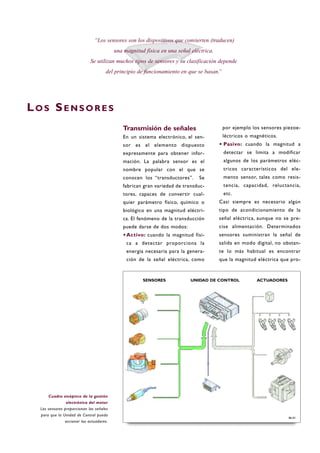 Transmisión de señales
En un sistema electrónico, el sen-
sor es el elemento dispuesto
expresamente para obtener infor-
mación. La palabra sensor es el
nombre popular con el que se
conocen los “transductores”. Se
fabrican gran variedad de transduc-
tores, capaces de convertir cual-
quier parámetro físico, químico o
biológico en una magnitud eléctri-
ca. El fenómeno de la transducción
puede darse de dos modos:
·Activo: cuando la magnitud físi-
ca a detectar proporciona la
energía necesaria para la genera-
ción de la señal eléctrica, como
por ejemplo los sensores piezoe-
léctricos o magnéticos.
·Pasivo: cuando la magnitud a
detectar se limita a modificar
algunos de los parámetros eléc-
tricos característicos del ele-
mento sensor, tales como resis-
tencia, capacidad, reluctancia,
etc.
Casi siempre es necesario algún
tipo de acondicionamiento de la
señal eléctrica, aunque no se pre-
cise alimentación. Determinados
sensores suministran la señal de
salida en modo digital, no obstan-
te lo más habitual es encontrar
que la magnitud eléctrica que pro-
LO S SE N S O R E S
“Los sensores son los dispositivos que convierten (traducen)
una magnitud física en una señal eléctrica.
Se utilizan muchos tipos de sensores y su clasificación depende
del principio de funcionamiento en que se basan.”
B6-01
Cuadro sinóptico de la gestión
electrónica del motor
Los sensores proporcionan las señales
para que la Unidad de Control pueda
accionar los actuadores.
SENSORES ACTUADORESUNIDAD DE CONTROL
 