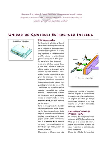 Microprocesador
En el interior de la Unidad de Control
se encuentra el microprocesador, que
es un conjunto de dispositivos semi-
conductores encapsulados en un solo
chip, cuya misión es la de evaluar datos
y señales externas y en función de ellas
generar un conjunto de datos y seña-
les que se hacen llegar al exterior.
A esta tarea se le llama procesar datos,
y para “saber” qué ha de hacer con
ellos se necesita un “programa” que le
informe en cada momento cómo,
cuándo y dónde ha de actuar. El pro-
grama lo constituyen una serie de
órdenes o instrucciones escritas en un
lenguaje que entienda la máquina (len-
guaje de programación) y que se halla
“memorizado” en algún sitio a salvo de
cualquier eventualidad que pudiera
borrarlo. La memoria donde se hallan
las instrucciones básicas que ponen en
marcha el microordenador se llama
memoria ROM, que es la memoria
de sólo lectura.
Pero el microprocesador también
necesita una memoria donde almace-
nar los datos temporalmente, donde
registrar los datos que transmiten las
sondas y cargar el programa de traba-
jo para ejecutar allí las instrucciones;
ésta es la memoria RAM, memoria
de lectura y escritura, y que puede ser
borrada (es aquí donde guardará los
códigos de averías).
El programa es diferente para cada
sistema que controle el micropro-
cesador; así pues, en un sistema de
frenos ABS, necesita para funcionar
un programa específico que maneje
magnitudes diferentes a las que
necesita una Unidad de Control de
Inyección Electrónica.
Unidad de Control de
Procesos (CPU)
En el interior del microprocesador se
encuentra la CPU (Central Procesing
Unit), que es el cerebro del sistema.
Realiza dos funciones: procesar los
datos y coordinar las actividades de
todos los sistemas.
Dentro de la Unidad de Control se
“El corazón de la Unidad de Control Electrónico lo componen una serie de circuitos
integrados: el microprocesador, la memoria del programa, la memoria de datos y los
circuitos que controlan la entrada y la salida.”
UN I DA D D E CO N T RO L : ES T RU C T U R A IN T E R N A
B6-64
UNIDAD DE CONTROL
Sensores
Convertidor analógico/digital
 