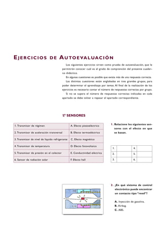 1. Relacione los siguientes sen-
sores con el efecto en que
se basan.
2. ¿En qué sistema de control
electrónico puede encontrar
un contacto tipo “reed”?
A. Inyección de gasolina.
B. Airbag.
C. ABS.
EJ E R C I C I O S D E AU TO E VA L UAC I Ó N
Los siguientes ejercicios sirven como prueba de autoevaluación, que le
permitirán conocer cuál es el grado de comprensión del presente cuader-
no didáctico.
En algunas cuestiones es posible que exista más de una respuesta correcta.
Las distintas cuestiones están englobadas en tres grandes grupos, para
poder determinar el aprendizaje por temas. Al final de la realización de los
ejercicios es necesario contar el número de respuestas correctas por grupo.
Si no se supera el número de respuestas correctas indicadas en cada
apartado se debe volver a repasar el apartado correspondiente.
1. Transmisor de régimen A. Efecto piezoeléctrico
2. Transmisor de aceleración transversal B. Efecto termoeléctrico
3. Transmisor de nivel de líquido refrigerante C. Efecto magnético
4. Transmisor de temperatura D. Efecto fotovoltaico
5. Transmisor de presión en el colector E. Conductividad eléctrica
6. Sensor de radiación solar F. Efecto hall
1. 4.
2. 5.
3. 6.
1.º SENSORES
 